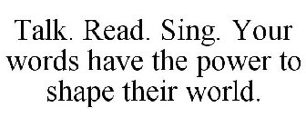 TALK. READ. SING. YOUR WORDS HAVE THE POWER TO SHAPE THEIR WORLD.