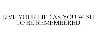 LIVE YOUR LIFE AS YOU WISH TO BE REMEMBERED