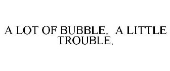 A LOT OF BUBBLE. A LITTLE TROUBLE.