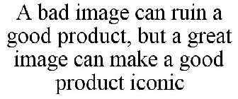 A BAD IMAGE CAN RUIN A GOOD PRODUCT, BUT A GREAT IMAGE CAN MAKE A GOOD PRODUCT ICONIC