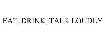 EAT, DRINK, TALK LOUDLY