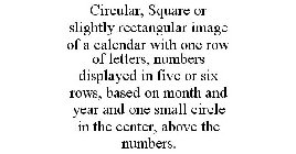 CIRCULAR, SQUARE OR SLIGHTLY RECTANGULAR IMAGE OF A CALENDAR WITH ONE ROW OF LETTERS, NUMBERS DISPLAYED IN FIVE OR SIX ROWS, BASED ON MONTH AND YEAR AND ONE SMALL CIRCLE IN THE CENTER, ABOVE THE NUMBE