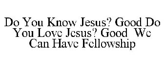 DO YOU KNOW JESUS? GOOD DO YOU LOVE JESUS? GOOD WE CAN HAVE FELLOWSHIP