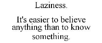 LAZINESS. IT'S EASIER TO BELIEVE ANYTHING THAN TO KNOW SOMETHING.