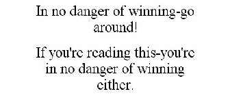 IN NO DANGER OF WINNING-GO AROUND! IF YOU'RE READING THIS-YOU'RE IN NO DANGER OF WINNING EITHER.