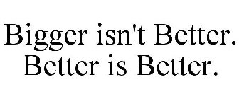 BIGGER ISN'T BETTER. BETTER IS BETTER.
