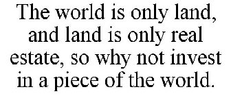 THE WORLD IS ONLY LAND, AND LAND IS ONLY REAL ESTATE, SO WHY NOT INVEST IN A PIECE OF THE WORLD.
