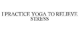 I PRACTICE YOGA TO RELIEVE STRESS