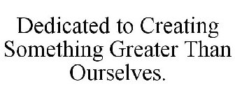 DEDICATED TO CREATING SOMETHING GREATER THAN OURSELVES.