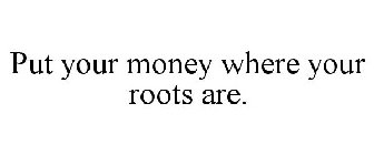PUT YOUR MONEY WHERE YOUR ROOTS ARE.