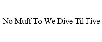 NO MUFF TO WE DIVE TIL FIVE