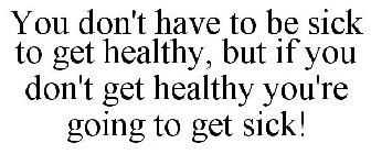 YOU DON'T HAVE TO BE SICK TO GET HEALTHY, BUT IF YOU DON'T GET HEALTHY YOU'RE GOING TO GET SICK!