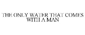 THE ONLY WATER THAT COMES WITH A MAN
