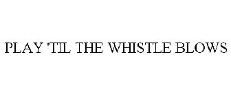 PLAY 'TIL THE WHISTLE BLOWS