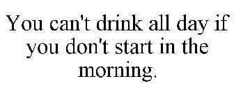YOU CAN'T DRINK ALL DAY IF YOU DON'T START IN THE MORNING.