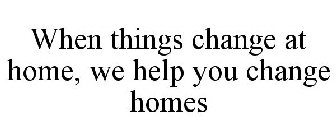 WHEN THINGS CHANGE AT HOME, WE HELP YOU CHANGE HOMES