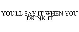 YOU'LL SAY IT WHEN YOU DRINK IT