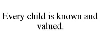 EVERY CHILD IS KNOWN AND VALUED.