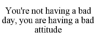 YOU'RE NOT HAVING A BAD DAY, YOU ARE HAVING A BAD ATTITUDE