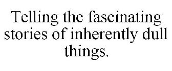 TELLING THE FASCINATING STORIES OF INHERENTLY DULL THINGS.