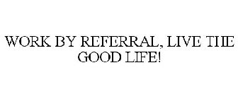 WORK BY REFERRAL. LIVE THE GOOD LIFE!