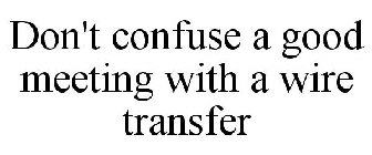 DON'T CONFUSE A GOOD MEETING WITH A WIRE TRANSFER