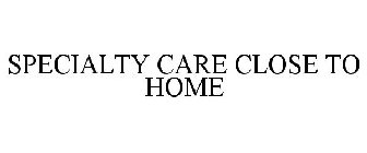 SPECIALTY CARE CLOSE TO HOME