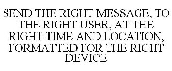 SEND THE RIGHT MESSAGE, TO THE RIGHT USER, AT THE RIGHT TIME AND LOCATION, FORMATTED FOR THE RIGHT DEVICE