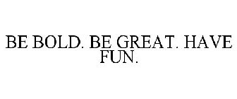 BE BOLD. BE GREAT. HAVE FUN.
