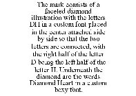 THE MARK CONSISTS OF A FACETED DIAMOND ILLUSTRATION WITH THE LETTERS DH IN A CUSTOM FONT PLACED IN THE CENTER ATTACHED SIDE BY SIDE SO THAT THE TWO LETTERS ARE CONNECTED, WITH THE RIGHT HALF OF THE LE