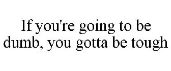 IF YOU'RE GOING TO BE DUMB, YOU GOTTA BE TOUGH