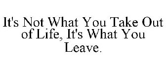 IT'S NOT WHAT YOU TAKE OUT OF LIFE, IT'S WHAT YOU LEAVE.