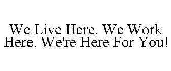 WE LIVE HERE. WE WORK HERE. WE'RE HERE FOR YOU!