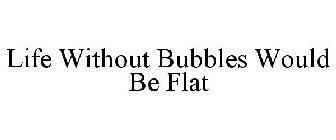 LIFE WITHOUT BUBBLES WOULD BE FLAT