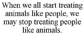 WHEN WE ALL START TREATING ANIMALS LIKE PEOPLE, WE MAY STOP TREATING PEOPLE LIKE ANIMALS.