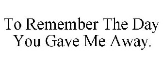 TO REMEMBER THE DAY YOU GAVE ME AWAY.
