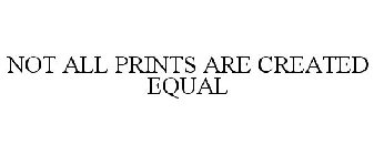 NOT ALL PRINTS ARE CREATED EQUAL