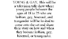 YOUNG & GAY, THIS WILL BE A TELEVISION TALK SHOW WHERE YOUNG PEOPLE BETWEEN THE AGES OF 18 TO 25 WHO ARE LESBIAN, GAY, BISEXUAL, AND TRANGENDER WILL BE INVITED TO COME ONTO THE SET AND SHARE THEIR STO