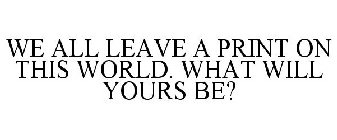 WE ALL LEAVE A PRINT ON THIS WORLD. WHAT WILL YOURS BE?
