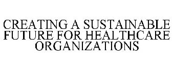 CREATING A SUSTAINABLE FUTURE FOR HEALTHCARE ORGANIZATIONS