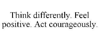 THINK DIFFERENTLY. FEEL POSITIVE. ACT COURAGEOUSLY.