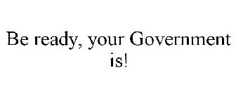 BE READY, YOUR GOVERNMENT IS!
