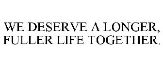 WE DESERVE A LONGER, FULLER LIFE TOGETHER.