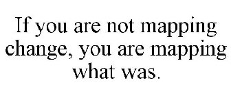 IF YOU ARE NOT MAPPING CHANGE, YOU ARE MAPPING WHAT WAS.