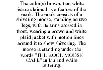 THE COLOR(S) BROWN, TAN, WHITE IS/ARE CLAIMED AS A FEATURE OF THE MARK. THE MARK CONSISTS OF A SHIVERING MOOSE, STANDING ON TWO LEGS, WITH ITS ARMS CROSSED IN FRONT, WEARING A BROWN AND WHITE PLAID JA