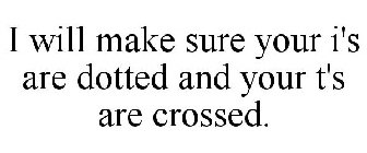 I WILL MAKE SURE YOUR I'S ARE DOTTED AND YOUR T'S ARE CROSSED.