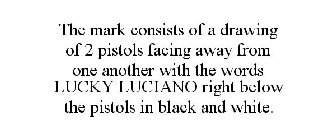 THE MARK CONSISTS OF A DRAWING OF 2 PISTOLS FACING AWAY FROM ONE ANOTHER WITH THE WORDS LUCKY LUCIANO RIGHT BELOW THE PISTOLS IN BLACK AND WHITE.