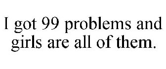 I GOT 99 PROBLEMS AND GIRLS ARE ALL OF THEM.