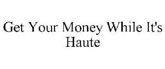 GET YOUR MONEY WHILE IT'S HAUTE