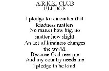 A.R.K.K. CLUB PLEDGE  I PLEDGE TO REMEMBER THAT KINDNESS MATTERS NO MATTER HOW BIG, NO MATTER HOW SLIGHT AN ACT OF KINDNESS CHANGES THE WORLD. BECAUSE GOD SEES ME AND MY COUNTRY NEEDS ME I PLEDGE TO B